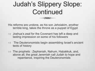 Judah’s Slippery Slope: Continued His reforms are undone, as his son Jehoiakim, another terrible king, takes the throne as a puppet of EgyptJoshua’s zeal for the Covenant has left a deep and lasting impression on some of his followers The Deuteronomists begin assembling Israel’s ancient texts of historyThe prophets : Zephaniah, Nahum, Habakkuk, and, 	   above all, the great Jeremiah call Judah to hope and 	repentance, inspiring the Deuteronomists