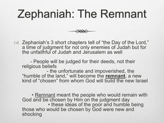 Zephaniah: The RemnantZephaniah’s 3 short chapters tell of “the Day of the Lord,” a time of judgment for not only enemies of Judah but for the unfaithful of Judah and Jerusalem as well			- People will be judged for their deeds, not their religious beliefs								- the unfortunate and impoverished, the “humble of the land,” will become the remnant, a new kind of “chosen” from whom God will build the new Israel			 • Remnant meant the people who would remain with God and be chosen by Him on the judgment day			 • these ideas of the poor and humble being those who would be chosen by God were new and shocking