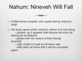Nahum: Nineveh Will FallA little-known prophet, who spoke during Joshua’s reignHis book opens while Joshua’s reform is in full swing                 	- jubilant, as it appears that Assyria will soon be destroyed by Babylon                                                                  	• gloats over his visions of their bloody 		      downfall                                                                                       	- calls Judah to hope as all looks well			 • little does he know that it will be corrupted 	       again