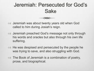 Jeremiah: Persecuted for God’s Sake Jeremiah was about twenty years old when God called to him during Josiah’s reign.Jeremiah preached God’s message not only through his words and oracles but also through his own life suffering.He was despised and persecuted by the people he was trying to save, and also struggling with God.The Book of Jeremiah is a combination of poetry, prose, and biographical.        
