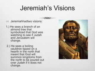 Jeremiah’s VisionsJeremiahhadtwo visions: 1.) He sees a branch of an almond tree that symbolized that God was watching to see if Judah and Jerusalem will change. 2.) He sees a boiling cauldron tipped on a hearth in the north that meant that God will summon kingdoms from the north to be poured out over Judah if it does not change. 