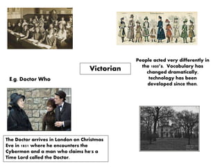 Victorian
The Doctor arrives in London on Christmas
Eve in 1851 where he encounters the
Cybermen and a man who claims he's a
Time Lord called the Doctor.
E.g. Doctor Who
People acted very differently in
the 1800’s. Vocabulary has
changed dramatically,
technology has been
developed since then.
 