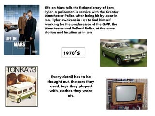 1970’s
Life on Mars tells the fictional story of Sam
Tyler, a policeman in service with the Greater
Manchester Police. After being hit by a car in
2006, Tyler awakens in 1973 to find himself
working for the predecessor of the GMP, the
Manchester and Salford Police, at the same
station and location as in 2006
Every detail has to be
thought out, the cars they
used, toys they played
with, clothes they wore
etc.
 