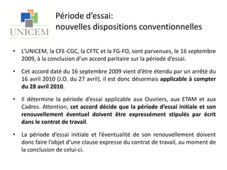 Période d’essai: nouvelles dispositions conventionnellesL’UNICEM, la CFE-CGC, la CFTC et la FG-FO, sont parvenues, le 16 septembre 2009, à la conclusion d’un accord paritaire sur la période d’essai.Cet accord daté du 16 septembre 2009 vient d’être étendu par un arrêté du 16 avril 2010 (J.O. du 27 avril), il est donc désormais applicable à compter du 28 avril 2010. Il détermine la période d’essai applicable aux Ouvriers, aux ETAM et aux Cadres. Attention, cet accord décide que la période d’essai initiale et son renouvellement éventuel doivent être expressément stipulés par écrit dans le contrat de travail.La période d’essai initiale et l’éventualité de son renouvellement doivent donc faire l’objet d’une clause expresse du contrat de travail, au moment de la conclusion de celui-ci.