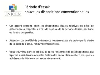 Période d’essai: nouvelles dispositions conventionnellesCet accord reprend enfin les dispositions légales relatives au délai de prévenance à respecter en cas de rupture de la période d’essai, par l’une ou l’autre des parties. Attention car ce délai de prévenance ne permet pas de prolonger la durée de la période d’essai, renouvellement inclus.Vous trouverez dans le tableau ci-après l’ensemble de ces dispositions, qui figurent aussi dans la nouvelle édition des conventions collectives, que les adhérents de l’Unicem ont reçue récemment.