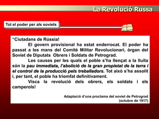La Revolució Russa

Tot el poder per als soviets


   “Ciutadans de Rússia!
            El govern provisional ha estat enderrocat. El poder ha
   passat a les mans del Comitè Militar Revolucionari, òrgan del
   Soviet de Diputats Obrers i Soldats de Petrograd.
            Les causes per les quals el poble s’ha llençat a la lluita
   són la pau immediata, l’abolició de la gran propietat de la terra i
   el control de la producció pels treballadors. Tot això s’ha assolit
   i, per tant, el poble ha triomfat definitivament.
            Visca la revolució dels obrers, els soldats i els
   camperols!

                               Adaptació d’una proclama del soviet de Petrograd
                                                              (octubre de 1917)
 
