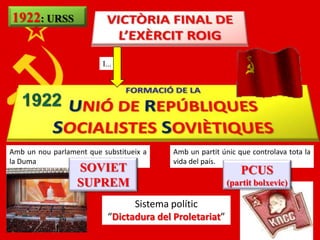 1922: URSS


                         I...




Amb un nou parlament que substitueix a    Amb un partit únic que controlava tota la
la Duma                                   vida del país.
                  SOVIET                                      PCUS
                  SUPREM                                 (partit bolxevic)

                                 Sistema polític
                           “Dictadura del Proletariat”
 
