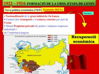 1922 - 1924: FORMACIÓ DE LA URSS. ETAPA DE LENIN
Nova política econòmica (NEP) Economia MIXTA
                                                                  Provoca...
 Nacionalització de la gran indústria i la banca.
 Control dels transports i el comerç exterior per part de
l’estat.
 Manté Propietat privada de petites i mitjanes empreses
industrials i
de l‟explotació pagesa.
                                                             Recuperació
                                                              econòmica
 