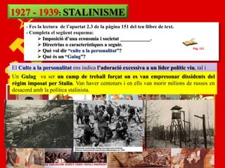 1927 - 1939: STALINISME
       - Fes la lectura de l’apartat 2.3 de la pàgina 151 del teu llibre de text.
       - Completa el següent esquema:
              Imposició d’una economia i societat ____________.
              Directrius o característiques a seguir.
                                                                                    Pàg. 151
              Què vol dir “culte a la personalitat”?
              Què és un “Gulag”?

 El Culte a la personalitat ens indica l’adoració excessiva a un líder polític viu, tal i
Es tracta d‟una ECONOMIA I SOCIETAT COMUNISTA COL·LECTIVITZADA
 Un va fer va ser un camp de la propaganda on es van empresonar com “el pare
 comGulag Stalin. Va aprofitar totatreball forçat electoral per a mostrar-se dissidents del
 salvador de tots els soviètics” haver centenars i encom fàbriques imilions passen a ser
 i Es prohibeix per Stalin. Van
 règim imposat la propietat privada, i tant terres ells van morir bancs de russos en
estatals. amb la política stalinista.
 desacord
 Prioritat a la indústria pesant per a aconseguir fer grans obres d'infraestructura.
S‟abandona doncs la indústria de béns de consum. Això va significar que certes
necessitats bàsiques d e la població van quedar descuidades.
 Economia totalment dirigida per l’estat, el qual revisava en creixement cada 5 anys
(Plans quinquennals de control de la producció agrícola i industrial).
 PCUS controlava tot els òrgans de poder, és a dir una Dictadura.
 
