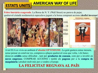 AMERICAN WAY OF LIFE
 ESTATS UNITS
Febre bursària exagerada. La Borsa de N. Y. (Wall Street) no parava de pujar,
qualsevol ciutadà nordamericà especulava jugant a la borsa comprant accions (desfici inversor)




 A tot EUA es vivia un ambient d‟absolut OPTIMISME. La gent gastava sense mesura,
 sense pensar en estalviar res, comprava a plaços qualsevol cosa que volia, i els bancs
 donaven crèdits sense dificultat , tant per productes de consum, com per a invertir en
 noves empreses; COMPRAR ACCIONS i també als pagesos per a la compra de
 maquinària i produir molt més per a vendre a Europa
              LA FELICITAT REGNAVA AL PAÍS
 