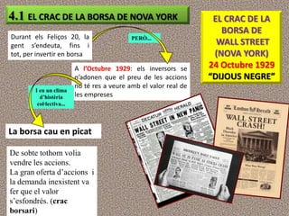 4.1 EL CRAC DE LA BORSA DE NOVA YORK                                EL CRAC DE LA
                                                                      BORSA DE
Durant els Feliços 20, la                    PERÒ...
gent s’endeuta, fins i                                               WALL STREET
tot, per invertir en borsa                                          (NOVA YORK)
                          A l’Octubre 1929: els inversors se       24 Octubre 1929
                          n’adonen que el preu de les accions      “DIJOUS NEGRE”
                          no té res a veure amb el valor real de
        I en un clima
          d’histèria      les empreses
         col·lectiva...




La borsa cau en picat

De sobte tothom volia
vendre les accions.
La gran oferta d‟accions i
la demanda inexistent va
fer que el valor
s‟esfondrés. (crac
borsari)
 