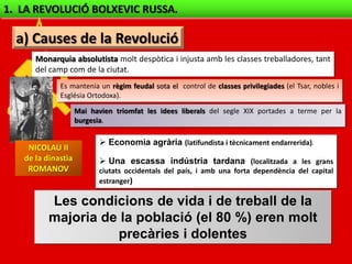1. LA REVOLUCIÓ BOLXEVIC RUSSA.

  a) Causes de la Revolució
      Monarquia absolutista molt despòtica i injusta amb les classes treballadores, tant
      del camp com de la ciutat.
             Es mantenia un règim feudal sota el control de classes privilegiades (el Tsar, nobles i
             Església Ortodoxa).
                    Mai havien triomfat les idees liberals del segle XIX portades a terme per la
                    burgesia.

                            Economia agrària (latifundista i tècnicament endarrerida).
    NICOLAU II
   de la dinastia           Una escassa indústria tardana (localitzada a les grans
    ROMANOV                ciutats occidentals del país, i amb una forta dependència del capital
                           estranger)

          Les condicions de vida i de treball de la
          majoria de la població (el 80 %) eren molt
                    precàries i dolentes
 