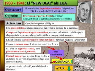 1933 - 1941: El “NEW DEAL” als EUA
                    El New Deal és la política econòmica del president
Què va ser?              F.D. Roosevelt als EUA (1933 al 1941)
Objectius         Inversions per part de l’Estat per reduir
                  l‟atur, estimular la demanda i recuperar l‟economia

Actuacions          Creació d‟empreses públiques
Fixa preus mínims d‟alguns productes per evitar la caiguda de la demanda
Compra de la producció agrària excedent, retirar-la del mercat , i així fer pujar
els preus i els ingressos dels agricultors (i la seva capacitat de consum)
L‟Estat fomenta la construcció d’obres públiques per crear ocupació i evitar atur
Es donen subvencions a les indústries amb problemes
Es crea la seguretat social, amb
prestacions d’atur i jubilació.                      Més
                                                 treballadors
Control bancari per a evitar donar crèdits a
ciutadans no solvents i facilitar préstecs amb
interessos baixos.                                    DEMANDA
Augment salaris, reducció jornada laboral a
40h/setm.                                             ATUR
 