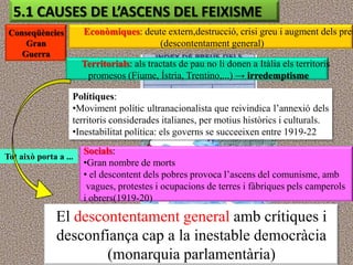 5.1 CAUSES DE L’ASCENS DEL FEIXISME
 Conseqüències         Econòmiques: deute extern,destrucció, crisi greu i augment dels preu
     Gran                              (descontentament general)
    Guerra
                       Territorials: als tractats de pau no li donen a Itàlia els territoris
                        promesos (Fiume, Ístria, Trentino,...) → irredemptisme

                   Polítiques:
                   •Moviment polític ultranacionalista que reivindica l‟annexió dels
                   territoris considerades italianes, per motius històrics i culturals.
                   •Inestabilitat política: els governs se succeeixen entre 1919-22
                       Socials:
Tot això porta a ...
                       •Gran nombre de morts
                       • el descontent dels pobres provoca l‟ascens del comunisme, amb
                        vagues, protestes i ocupacions de terres i fàbriques pels camperols
                       i obrers(1919-20)

               El descontentament general amb crítiques i
               desconfiança cap a la inestable democràcia
                       (monarquia parlamentària)
 