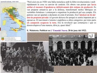"Però això era en 1920: tota Itàlia tremolava amb la febre revolucionària i molt
ràpidament la cosa va canviar de caràcter. Els obrers van pensar que havia
arribat el moment d‟apoderar-se definitivament dels mitjans de producció. Es
van preparar armant-se per a la defensa, transformant moltes fàbriques en
veritables fortaleses i començant a organitzar la producció pel seu compte. Els
patrons van ser apartats o declarats en estat d‟arrestats. Era l‟abolició de fet del
dret de propietat privada i el govern deixava fer perquè es sentia impotent per a
oposar-se. El moviment s‟estenia i englobava a altres categories: per totes parts
els camperols ocupaven la terra. Era la revolució que començava i que es
desenvolupava d‟una manera, diria jo, quasi ideal.”

E. Malatesta. Publicat en L 'Umanitá Nuova. 28 de juny del 1922.
 
