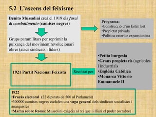 5.2 L’ascens del feixisme
Benito Mussolini creà el 1919 els fasci
                                                          Programa:
di combatimento (camises negres)
                                                          •Construcció d‟un Estat fort
                                                          •Propietat privada
                                                          •Política exterior expansionista
Grups paramilitars per reprimir la
puixança del moviment revolucionari
obrer (atacs sindicats i líders)
                                                        •Petita burgesia
                                                        •Grans propietaris (agrícoles
                                                        i industrials
  1921 Partit Nacional Feixista         Recolzat per    •Església Catòlica
                                                        •Monarca Vittorio
                                                        Emmanuele II

 1922
 •Fracàs electoral (22 diputats de 500 al Parlament)
 •300000 camises negres esclafen una vaga general dels sindicats socialistes i
 anarquistes
 •Marxa sobre Roma: Mussolini exigeix al rei que li lliuri el poder (octubre)
 