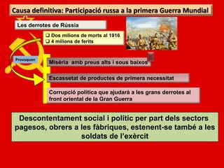 Causa definitiva: Participació russa a la primera Guerra Mundial
 Les derrotes de Rússia
              Dos milions de morts al 1916
              4 milions de ferits


 Provoquen
              Misèria amb preus alts i sous baixos

              Escassetat de productes de primera necessitat

              Corrupció política que ajudarà a les grans derrotes al
              front oriental de la Gran Guerra


 Descontentament social i polític per part dels sectors
pagesos, obrers a les fàbriques, estenent-se també a les
                  soldats de l’exèrcit
 