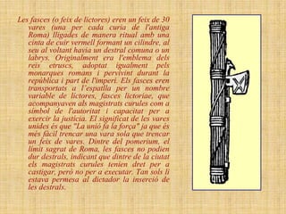 Les fasces (o feix de lictores) eren un feix de 30
   vares (una per cada curia de l'antiga
   Roma) lligades de manera ritual amb una
   cinta de cuir vermell formant un cilindre, al
   seu al voltant havia un destral comuna o un
   labrys. Originalment era l'emblema dels
   reis etruscs, adoptat igualment pels
   monarques romans i pervivint durant la
   república i part de l'imperi. Els fasces eren
   transportats a l’espatlla per un nombre
   variable de líctores, fasces lictoriae, que
   acompanyaven als magistrats curules com a
   símbol de l'autoritat i capacitat per a
   exercir la justícia. El significat de les vares
   unides és que "La unió fa la força" ja que és
   més fàcil trencar una vara sola que trencar
   un feix de vares. Dintre del pomerium, el
   límit sagrat de Roma, les fasces no podien
   dur destrals, indicant que dintre de la ciutat
   els magistrats curules tenien dret per a
   castigar, però no per a executar. Tan sols li
   estava permesa al dictador la inserció de
   les destrals.
 