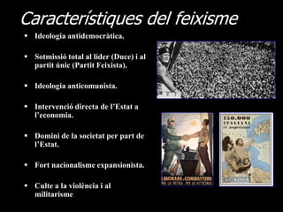Característiques del feixisme
 Ideologia antidemocràtica.

 Sotmissió total al líder (Duce) i al
  partit únic (Partit Feixista).

 Ideologia anticomunista.

 Intervenció directa de l’Estat a
  l’economia.

 Domini de la societat per part de
  l’Estat.

 Fort nacionalisme expansionista.

 Culte a la violència i al
  militarisme.
 