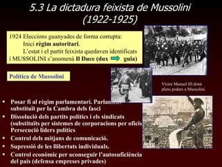 5.3 La dictadura feixista de Mussolini
                      (1922-1925)
  1924 Eleccions guanyades de forma corrupta:
       Inici règim autoritari.
       L‟estat i el partit feixista quedaven identificats
  i MUSSOLINI s‟anomenà Il Duce (dux               guia)

  Política de Mussolini
                                                            Víctor Manuel III donà
                                                            plens poders a Mussolini


 Posar fi al règim parlamentari. Parlament
  substituït per la Cambra dels fasci
 Dissolució dels partits polítics i els sindicats
  (substituïts per sistemes de corporacions per oficis)
  Persecució líders polítics
 Control dels mitjans de comunicació.
 Supressió de les llibertats individuals.
 Control econòmic per aconseguir l’autosuficiència
  del país (defensa empreses privades)
 