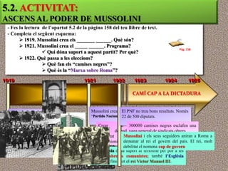 5.2. ACTIVITAT:
ASCENS AL PODER DE MUSSOLINI
 - Fes la lectura de l’apartat 5.2 de la pàgina 158 del teu llibre de text.
 - Completa el següent esquema:
        1919. Mussolini crea els _______ ______. Què són?
        1921. Mussolini crea el _____ ______. Programa?
                                                                                          Pàg. 158
                   Qui dóna suport a aquest partit? Per què?
        1922. Què passa a les eleccions?
                   Què fan els “camises negres”?
                   Què és la “Marxa sobre Roma”?
1919                                  1921           1922        1923             1924          1925

                                                                CAMÍ CAP A LA DICTADURA


  Mussolini crea els                      Mussolini crea elEl PNF no treu bons resultats. Només
                                          “Partido Nacional Feixista” diputats.
                                                            22 de 500
  “Camises Negres”
       Grups        paramilitars             Crear         un 300000 camises negres esclafen una
                                                                     estat
       que,     actuant    amb               fort,      defendre  vaga general de sindicats obrers
                                                                        la
       violència, frenen les                 propietat        Mussolinii i els seus seguidors aniran a Roma a
                                                            privada
       accions del moviment                  expansionisme    demanar al rei el govern del país. El rei, molt
       obrer.                                                 debilitat el nomena cap de govern
                                             ultranacionalista.
                                          La Burgesia dóna suport al feixisme per por a les
                                          revoltes obreres comunistes; també l’Església
                                          Catòlica i fins i tot el rei Victor Manuel III.
 