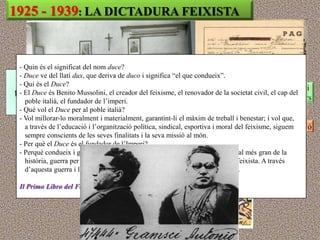 1925 - 1939: LA DICTADURA FEIXISTA
                          Mussolini té tot el poder: és cap de govern i governa per decret
                          Es prohibeixen tots els partits, menys el partit feixista (PNF)
 - Quin és el significat del nom duce?HI HA ELECCIONS DEMOCRÀTIQUES
                                   NO
 - Duce ve del llatí dux, que deriva de duco i significa “el que condueix”.
 - Qui és el Duce?
                            Es prohibeixen els sindicats de classe i les vagues: sindicat vertical i
 - El Duce és Benito Mussolini, el creador del feixisme, el renovador de la societat civil, el cap del
                           corporatiu únic (feixista), defensant la burgesia i controlant els obrers
   poble italià, el fundador de l‟imperi.
 - Què vol el Duce per al poble italià? nomena les autoritats provincials i municipals
                             El govern
 - Vol millorar-lo moralment i materialment, garantint-li el màxim de treball i benestar; i vol que,
   a través de l‟educació i l‟organització política, sindical,i esportiva i moral delpersegueix l‟oposició
                           L‟administració és depurada la policia política feixisme, siguem
   sempre conscients de les seves finalitats i la seva missió al món.
 - Per què el Duce és el fundador de l‟Imperi? els grups socials en associacions feixistes:
                            S‟enquadra a tots
 - Perquè condueix i guanya, contra una coalició estudiants, treballadors, jubilats,... de la
                                   joves, dones, de 52 estats, la guerra colonial més gran
   història, guerra per augmentar el prestigi, la grandesa i la vida de la Pàtria feixista. A través
                            Control ideològic de la societat: ensenyament, censura, mitjans,...
   d‟aquesta guerra i la conquesta d‟Etiòpia Itàlia ha tingut el seu gran Imperi.

 Il Primo Libro del Fascista, Roma, PNF, 1938. (Catecisme feixista).
 