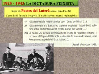 1925 - 1943: LA DICTADURA FEIXISTA
       Signa els Pactes      del Laterà amb el papa Pius XI.
 L‟estat italià financia l‟església i l‟església dóna suport al règim feixista
 
