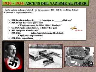 1920 - 1934: ASCENS DEL NAZISME AL PODER
- Fes la lectura dels apartats 6.2 i 6.3 de les pàgines 160 i 161 del teu llibre de text.
-Completa el següent esquema:


      1920. Fundació del partit ______. Creació de les _______. Què són?
      1923. Putsch de Munic: què va ser?
                Empresonament de Hitler. Llibre? Ideologia?
      Fins 1929. Quin poder electoral té Hitler? Per què?
      1932. Què passa a les eleccions?                                              Pàg. 160 i 161
      1933. Hitler ________ del parlament alemany (Reichstag).
                Què passa al parlament?
      1934. Hitler es proclama ______.
 