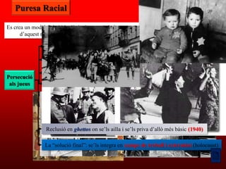 Puresa Racial

Es crea un model físic i ideològic de raça ària i es persegueix a qualsevol que se‟n desvia
      d‟aquest model: minusvàlids, comunistes, homosexuals, gitanos, eslaus i jueus

                 Extensió de l’antisemitisme a l‟educació i boicot als seus negocis (1933)
                 Lleis de Nuremberg (1935): se‟ls nega la ciutadania alemanya
                            i es prohibeixen els matrimonis mixtos
                  Se‟ls obliga a dur un distintiu identificatiu (1938)
Persecució
 als jueus       Persecucions i matances: Nit dels Vidres Trencats (1938)




                 Reclusió en ghettos on se‟ls ailla i se‟ls priva d‟allò més bàsic (1940)

                 La “solució final”: se‟ls integra en camps de treball i extermini (holocaust)
 