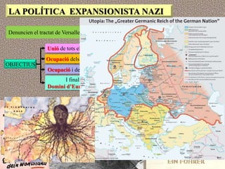 LA POLÍTICA EXPANSIONISTA NAZI

Denuncien el tractat de Versalles i planifiquen la construcció d‟un Gran Reich

                 Unió de tots els territoris de parla alemanya (anschluss)
                Ocupació dels països eslaus, com Polònia
OBJECTIUS
                 Ocupació i desaparició de l‟URSS
                       I finalment
                 Domini d’Europa i el món
 
