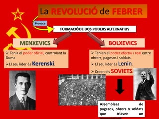 La REVOLUCIÓ de FEBRER
                  Provoca
                                   FORMACIÓ DE DOS PODERS ALTERNATIUS


         MENXEVICS                                           BOLXEVICS
 Tenia el poder oficial, controlant la            Tenien el poder efectiu i real entre
Duma                                              obrers, pagesos i soldats.
El seu líder és Kerenski.                         El seu líder és Lenin.
                                                   Creen els SOVIETS.




                                                       Assemblees            de
                                                       pagesos, obrers o soldats
                                                       que      triaven      un
 