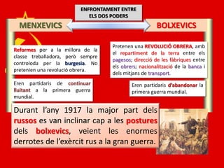 ENFRONTAMENT ENTRE
                            ELS DOS PODERS
  MENXEVICS                                           BOLXEVICS

                                   Pretenen una REVOLUCIÓ OBRERA, amb
Reformes per a la millora de la
                                   el repartiment de la terra entre els
classe treballadora, però sempre
                                   pagesos; direcció de les fàbriques entre
controloda per la burgesia. No
                                   els obrers; nacionalització de la banca i
pretenien una revolució obrera.
                                   dels mitjans de transport.
Eren partidaris de continuar               Eren partidaris d’abandonar la
lluitant a la primera guerra               primera guerra mundial.
mundial.

Durant l’any 1917 la major part dels
russos es van inclinar cap a les postures
dels bolxevics, veient les enormes
derrotes de l’exèrcit rus a la gran guerra.
 