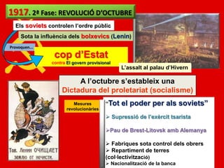 1917. 2ª Fase: REVOLUCIÓ D’OCTUBRE
  Els soviets controlen l’ordre públic
     Sota la influència dels bolxevics (Lenin)
Provoquen...

                 cop d’Estat
                contra El govern provisional
                                                L’assalt al palau d’Hivern

                         A l’octubre s’estableix una
                    Dictadura del proletariat (socialisme)
                          Mesures        “Tot   el poder per als soviets”
                       revolucionàries
                                          Supressió de l’exèrcit tsarista

                                         Pau de Brest-Litovsk amb Alemanya

                                          Fabriques sota control dels obrers
                                          Repartiment de terres
                                         (col·lectivització)
                                          Nacionalització de la banca
 