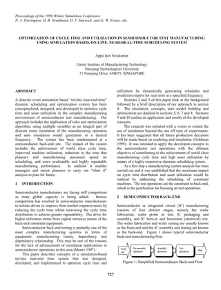 Proceedings of the 1999 Winter Simulation Conference
P. A. Farrington, H. B. Nembhard, D. T. Sturrock, and G. W. Evans, eds.



    OPTIMIZATION OF CYCLE TIME AND UTILIZATION IN SEMICONDUCTOR TEST MANUFACTURING
           USING SIMULATION BASED, ON-LINE, NEAR-REAL-TIME SCHEDULING SYSTEM


                                                     Appa Iyer Sivakumar

                                        Gintic Institute of Manufacturing Technology
                                             Nanyang Technological University
                                         71 Nanyang Drive, 638075, SINGAPORE



ABSTRACT                                                              utilization by dynamically generating schedules and
                                                                      prediction reports for near term at a specified frequency.
A discrete event simulation based “on-line near-real-time”                 Sections 2 and 3 of this paper look at the background
dynamic scheduling and optimization system has been                   followed by a brief description of our approach in section
conceptualized, designed, and developed to optimize cycle             4. The simulation, concepts, auto model building and
time and asset utilization in the complex manufacturing               optimization are detailed in sections 5, 6, 7 and 8. Sections
environment of semiconductor test manufacturing. Our                  9 and 10 outline an application and results of the developed
approach includes the application of rules and optimization           concepts.
algorithm, using multiple variables as an integral part of                 The research was initiated with a vision to extend the
discrete event simulation of the manufacturing operation              use of simulation beyond the one off type of experiments.
and auto simulation model generation at a desired                     It has been suggested that all future production decisions
frequency. The system has been implemented at a                       will be made based on modeling and simulation (Goldman
semiconductor back-end site. The impact of the system                 1998). It was intended to apply the developed concepts to
includes the achievement of world class cycle time,                   the semiconductor test operations with the ultimate
improved machine utilization, reduction in the time that              objective of contributing to the achievement of world class
planners and manufacturing personnel spend on                         manufacturing cycle time and high asset utilization by
scheduling, and more predictable and highly repeatable                means of a highly responsive dynamic scheduling system.
manufacturing performance.        In addition it enables                   As a first step a manufacturing system analysis has been
managers and senior planners to carry out “what if”                   carried out and it was established that the maximum impact
analysis to plan for future.                                          on cycle time distribution and asset utilization would be
                                                                      realized by addressing the scheduling of constraint
1    INTRODUCTION                                                     machines. The test operations are the constraint in back-end,
                                                                      which is the justification for focusing on test operations.
Semiconductor manufacturers are facing stiff competition
as more global capacity is being added.              Intense          2     SEMICONDUCTOR BACK-END
competition has resulted in semiconductor manufacturers
to initiate drives to improve their market responsiveness by          Semiconductor or integrated circuit (IC) manufacturing
reducing the cycle time whilst narrowing the cycle time               consists of four distinct stages, namely the wafer
distribution to achieve greater repeatability. The drive for          fabrication, wafer probe or test, IC packaging and
higher utilization stems from capital intensive nature of the         assembly, and IC burn-in and functional (electrical) test.
back-end constraint equipment.                                        The wafer fabrication and wafer testing are usually known
     Semiconductor back-end testing is probably one of the            as the front-end and the IC assembly and testing are known
most complex manufacturing systems in terms of                        as the back-end. Figure 1 shows typical semiconductor
equipment, manufacturing routes, dependency and                       back-end manufacturing flow.
dependency relationship. This may be one of the reasons
for the lack of advancement of simulation applications in
                                                                          Front   Pre-assembly   Assembly      Test
semiconductor operations in this area (Moore 1997).                               operations     operations    operations   Ship
                                                                          end
     This paper describes concepts of a simulation-based
on-line near-real time system that was designed,
developed, and implemented to optimize cycle time and                      Figure 1: Simplified Semiconductor Back-end Flow


                                                                727
 