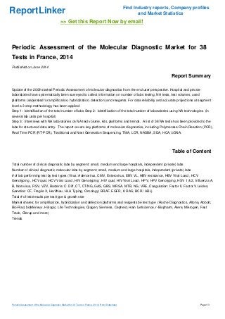 ReportLinker Find Industry reports, Company profiles
and Market Statistics
>> Get this Report Now by email!
Periodic Assessment of the Molecular Diagnostic Market for 38
Tests in France, 2014
Published on June 2014
Report Summary
Update of the 2009 started Periodic Assessment of molecular diagnostics from the end user perspective. Hospital and private
laboratories have systematically been surveyed to collect information on number of labs testing, NA tests, test volumes, used
platforms (separated for amplification, hybridization, detection) and reagents. For data reliability and accurate projections at segment
level a 3 step methodology has been applied:
Step 1: Identification of the total number of labs Step 2: Identification of the total number of laboratories using NA technologies (in
several lab units per hospital)
Step 3: Interviews with NA laboratories on NA test volume, kits, platforms and trends. A list of 38 NA tests has been provided to the
labs for structured data entry. The report covers key platforms of molecular diagnostics, including Polymerase Chain Reaction (PCR),
Real Time PCR (RT-PCR), Traditional and Next Generation Sequencing, TMA, LCR, NASBA, SDA, HCA, bDNA.
Table of Content
Total number of clinical diagnostic labs by segment: small, medium and large hospitals, independent (private) labs
Number of clinical diagnostic molecular labs by segment: small, medium and large hospitals, independent (private) labs
# of lab performing test by test types (Virus: Adenovirus, CMV, Enterovirus, EBV VL, HBV resistance, HBV Viral Load , HCV
Genotyping , HCV qual, HCV Viral Load , HIV Genotyping , HIV qual, HIV Viral Load , HPV, HPV Genotyping, HSV 1 & 2, Influenza A,
B, Norovirus, RSV, VZV, Bacteria: C. Diff, CT, CT/NG, GAS, GBS, MRSA, MTB, NG, VRE, Coagulation: Factor II, Factor V Leiden,
Genetics: CF, Fragile X, Her2Neu, HLA Typing, Oncology: BRAF, EGFR, K RAS, BCR / ABL)
Total # of test/results per test type & growth rate
Market shares: for amplification, hybridization and detection platforms and reagents be test type (Roche Diagnostics, Altona, Abbott,
Bio-Rad, bioMérieux, Hologic, Life Technologies, Qiagen, Siemens, Cepheid, Hain Liefscience, r-Biopharm, Alere, Mikrogen, Fast
Track, Olerup and more)
Trends
Periodic Assessment of the Molecular Diagnostic Market for 38 Tests in France, 2014 (From Slideshare) Page 1/3
 