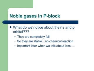Noble gases in P-block What do we notice about their s and p orbital??? They are completely full So they are stable…no chemical reaction Important later when we talk about ions…. 
