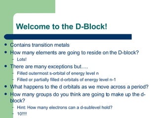 Welcome to the D-Block! Contains transition metals How many elements are going to reside on the D-block? Lots! There are many exceptions but…. Filled outermost s-orbital of energy level n Filled or partially filled d-orbitals of energy level n-1 What happens to the d orbitals as we move across a period? How many groups do you think are going to make up the d-block? Hint: How many electrons can a d-sublevel hold? 10!!!! 