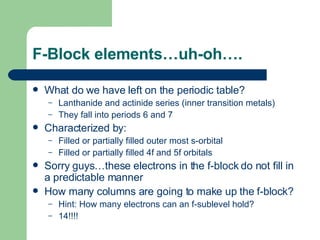 F-Block elements…uh-oh…. What do we have left on the periodic table? Lanthanide and actinide series (inner transition metals) They fall into periods 6 and 7 Characterized by: Filled or partially filled outer most s-orbital Filled or partially filled 4f and 5f orbitals Sorry guys…these electrons in the f-block do not fill in a predictable manner How many columns are going to make up the f-block? Hint: How many electrons can an f-sublevel hold? 14!!!! 