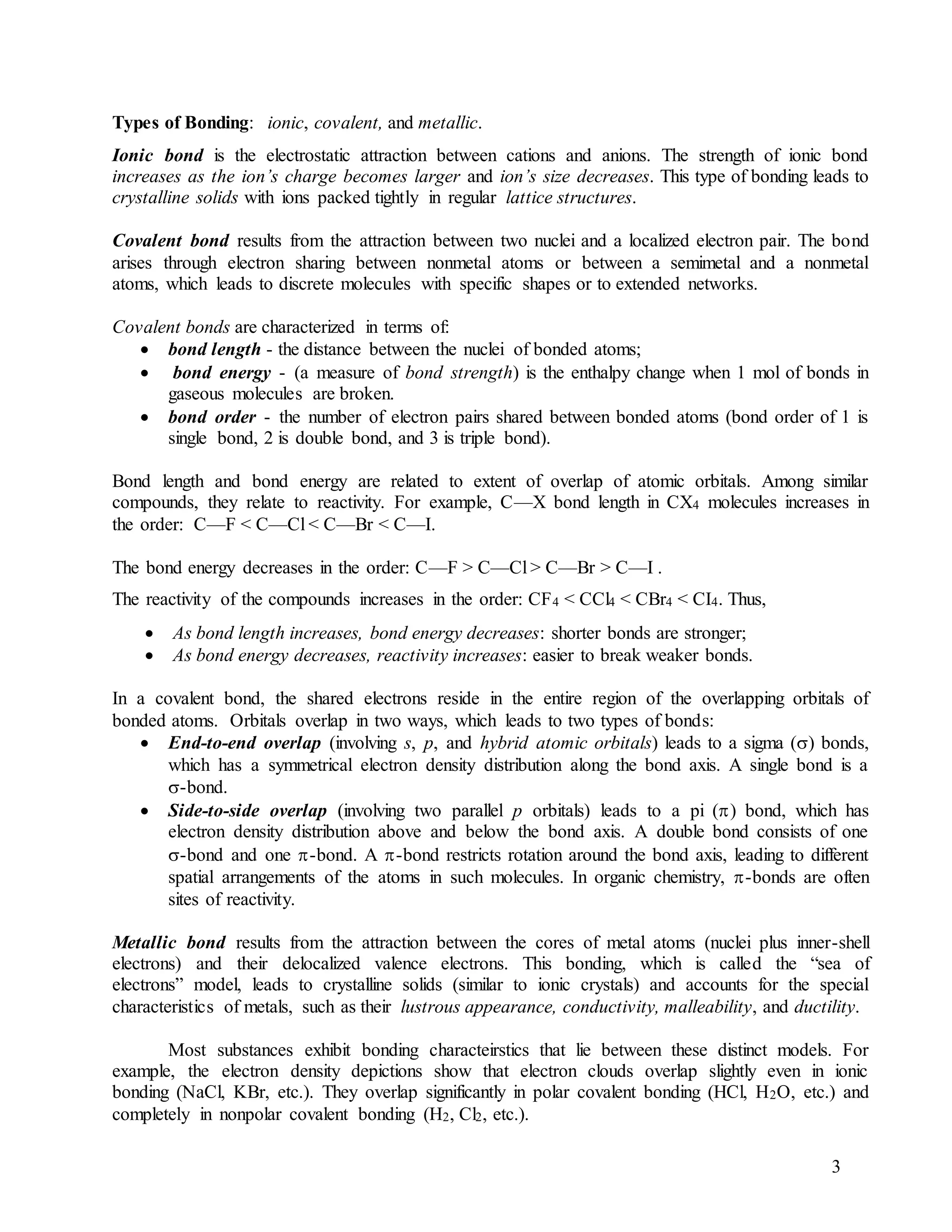 3
Types of Bonding: ionic, covalent, and metallic.
Ionic bond is the electrostatic attraction between cations and anions. The strength of ionic bond
increases as the ion’s charge becomes larger and ion’s size decreases. This type of bonding leads to
crystalline solids with ions packed tightly in regular lattice structures.
Covalent bond results from the attraction between two nuclei and a localized electron pair. The bond
arises through electron sharing between nonmetal atoms or between a semimetal and a nonmetal
atoms, which leads to discrete molecules with specific shapes or to extended networks.
Covalent bonds are characterized in terms of:
 bond length - the distance between the nuclei of bonded atoms;
 bond energy - (a measure of bond strength) is the enthalpy change when 1 mol of bonds in
gaseous molecules are broken.
 bond order - the number of electron pairs shared between bonded atoms (bond order of 1 is
single bond, 2 is double bond, and 3 is triple bond).
Bond length and bond energy are related to extent of overlap of atomic orbitals. Among similar
compounds, they relate to reactivity. For example, C—X bond length in CX4 molecules increases in
the order: C—F < C—Cl < C—Br < C—I.
The bond energy decreases in the order: C—F > C—Cl > C—Br > C—I .
The reactivity of the compounds increases in the order: CF4 < CCl4 < CBr4 < CI4. Thus,
 As bond length increases, bond energy decreases: shorter bonds are stronger;
 As bond energy decreases, reactivity increases: easier to break weaker bonds.
In a covalent bond, the shared electrons reside in the entire region of the overlapping orbitals of
bonded atoms. Orbitals overlap in two ways, which leads to two types of bonds:
 End-to-end overlap (involving s, p, and hybrid atomic orbitals) leads to a sigma () bonds,
which has a symmetrical electron density distribution along the bond axis. A single bond is a
-bond.
 Side-to-side overlap (involving two parallel p orbitals) leads to a pi () bond, which has
electron density distribution above and below the bond axis. A double bond consists of one
-bond and one -bond. A -bond restricts rotation around the bond axis, leading to different
spatial arrangements of the atoms in such molecules. In organic chemistry, -bonds are often
sites of reactivity.
Metallic bond results from the attraction between the cores of metal atoms (nuclei plus inner-shell
electrons) and their delocalized valence electrons. This bonding, which is called the “sea of
electrons” model, leads to crystalline solids (similar to ionic crystals) and accounts for the special
characteristics of metals, such as their lustrous appearance, conductivity, malleability, and ductility.
Most substances exhibit bonding characteirstics that lie between these distinct models. For
example, the electron density depictions show that electron clouds overlap slightly even in ionic
bonding (NaCl, KBr, etc.). They overlap significantly in polar covalent bonding (HCl, H2O, etc.) and
completely in nonpolar covalent bonding (H2, Cl2, etc.).
 