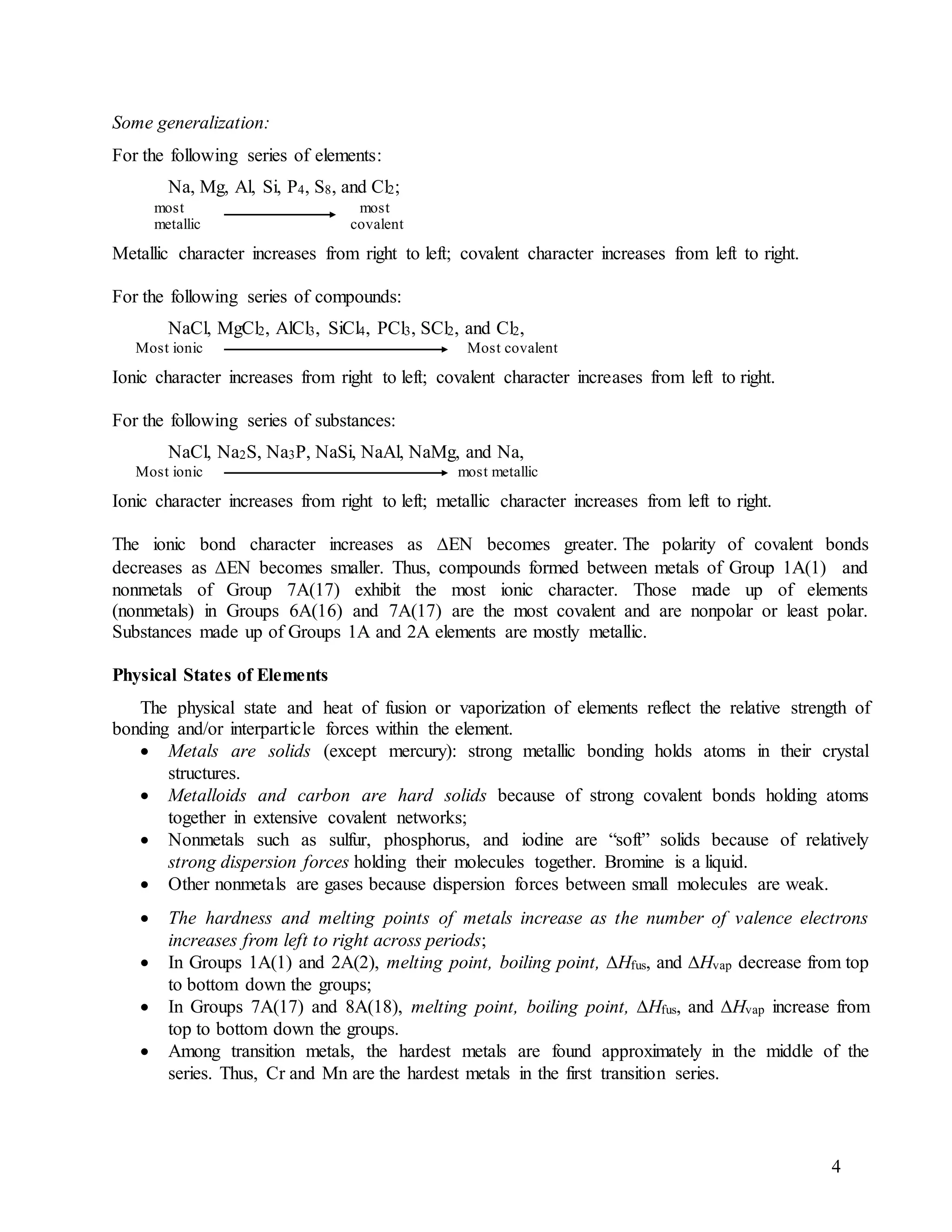 4
Some generalization:
For the following series of elements:
Na, Mg, Al, Si, P4, S8, and Cl2;
most most
metallic covalent
Metallic character increases from right to left; covalent character increases from left to right.
For the following series of compounds:
NaCl, MgCl2, AlCl3, SiCl4, PCl3, SCl2, and Cl2,
Most ionic Most covalent
Ionic character increases from right to left; covalent character increases from left to right.
For the following series of substances:
NaCl, Na2S, Na3P, NaSi, NaAl, NaMg, and Na,
Most ionic most metallic
Ionic character increases from right to left; metallic character increases from left to right.
The ionic bond character increases as EN becomes greater.The polarity of covalent bonds
decreases as EN becomes smaller. Thus, compounds formed between metals of Group 1A(1) and
nonmetals of Group 7A(17) exhibit the most ionic character. Those made up of elements
(nonmetals) in Groups 6A(16) and 7A(17) are the most covalent and are nonpolar or least polar.
Substances made up of Groups 1A and 2A elements are mostly metallic.
Physical States of Elements
The physical state and heat of fusion or vaporization of elements reflect the relative strength of
bonding and/or interparticle forces within the element.
 Metals are solids (except mercury): strong metallic bonding holds atoms in their crystal
structures.
 Metalloids and carbon are hard solids because of strong covalent bonds holding atoms
together in extensive covalent networks;
 Nonmetals such as sulfur, phosphorus, and iodine are “soft” solids because of relatively
strong dispersion forces holding their molecules together. Bromine is a liquid.
 Other nonmetals are gases because dispersion forces between small molecules are weak.
 The hardness and melting points of metals increase as the number of valence electrons
increases from left to right across periods;
 In Groups 1A(1) and 2A(2), melting point, boiling point, Hfus, and Hvap decrease from top
to bottom down the groups;
 In Groups 7A(17) and 8A(18), melting point, boiling point, Hfus, and Hvap increase from
top to bottom down the groups.
 Among transition metals, the hardest metals are found approximately in the middle of the
series. Thus, Cr and Mn are the hardest metals in the first transition series.
 