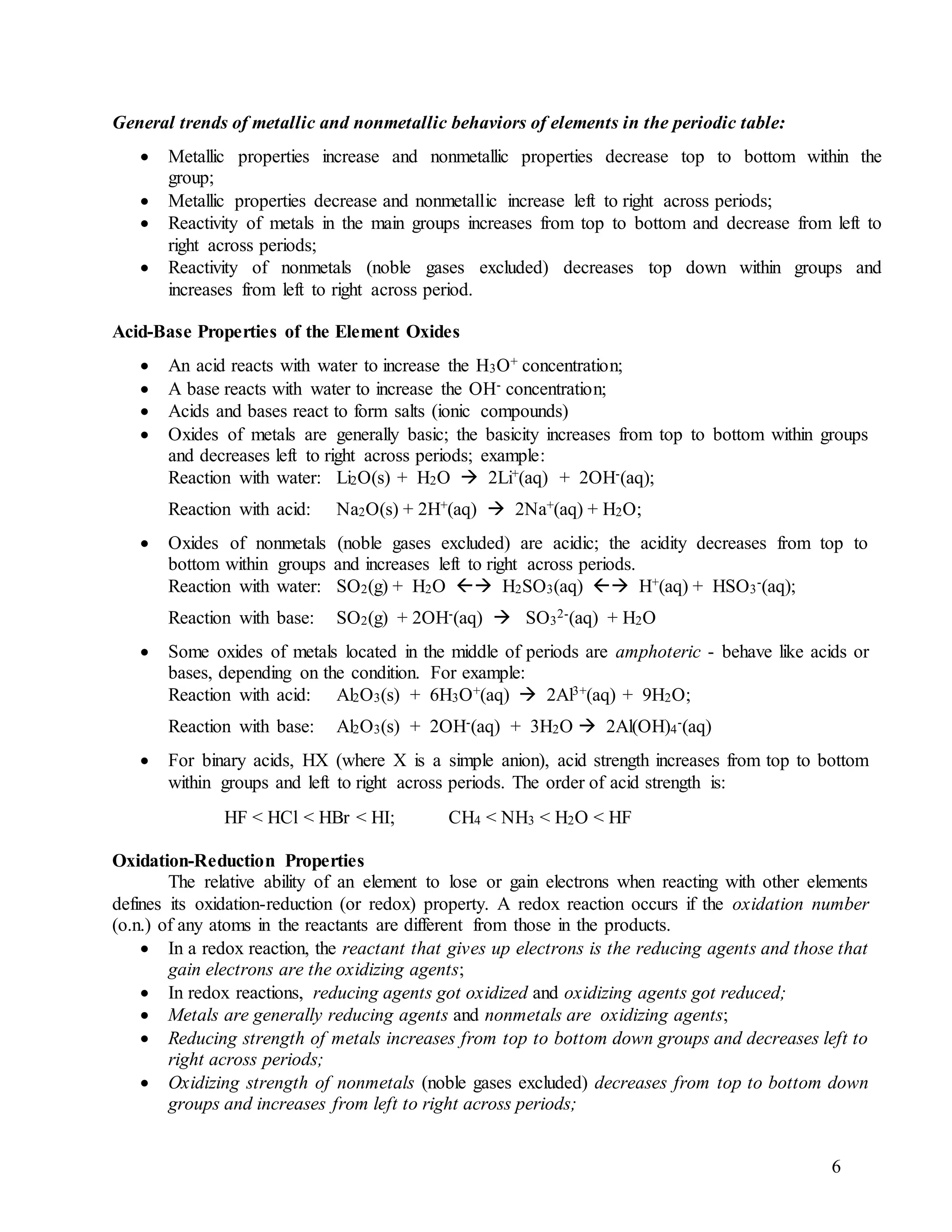 6
General trends of metallic and nonmetallic behaviors of elements in the periodic table:
 Metallic properties increase and nonmetallic properties decrease top to bottom within the
group;
 Metallic properties decrease and nonmetallic increase left to right across periods;
 Reactivity of metals in the main groups increases from top to bottom and decrease from left to
right across periods;
 Reactivity of nonmetals (noble gases excluded) decreases top down within groups and
increases from left to right across period.
Acid-Base Properties of the Element Oxides
 An acid reacts with water to increase the H3O+ concentration;
 A base reacts with water to increase the OH- concentration;
 Acids and bases react to form salts (ionic compounds)
 Oxides of metals are generally basic; the basicity increases from top to bottom within groups
and decreases left to right across periods; example:
Reaction with water: Li2O(s) + H2O  2Li+(aq) + 2OH-(aq);
Reaction with acid: Na2O(s) + 2H+(aq)  2Na+(aq) + H2O;
 Oxides of nonmetals (noble gases excluded) are acidic; the acidity decreases from top to
bottom within groups and increases left to right across periods.
Reaction with water: SO2(g) + H2O  H2SO3(aq)  H+(aq) + HSO3
-(aq);
Reaction with base: SO2(g) + 2OH-(aq)  SO3
2-(aq) + H2O
 Some oxides of metals located in the middle of periods are amphoteric - behave like acids or
bases, depending on the condition. For example:
Reaction with acid: Al2O3(s) + 6H3O+(aq)  2Al3+(aq) + 9H2O;
Reaction with base: Al2O3(s) + 2OH-(aq) + 3H2O  2Al(OH)4
-(aq)
 For binary acids, HX (where X is a simple anion), acid strength increases from top to bottom
within groups and left to right across periods. The order of acid strength is:
HF < HCl < HBr < HI; CH4 < NH3 < H2O < HF
Oxidation-Reduction Properties
The relative ability of an element to lose or gain electrons when reacting with other elements
defines its oxidation-reduction (or redox) property. A redox reaction occurs if the oxidation number
(o.n.) of any atoms in the reactants are different from those in the products.
 In a redox reaction, the reactant that gives up electrons is the reducing agents and those that
gain electrons are the oxidizing agents;
 In redox reactions, reducing agents got oxidized and oxidizing agents got reduced;
 Metals are generally reducing agents and nonmetals are oxidizing agents;
 Reducing strength of metals increases from top to bottom down groups and decreases left to
right across periods;
 Oxidizing strength of nonmetals (noble gases excluded) decreases from top to bottom down
groups and increases from left to right across periods;
 