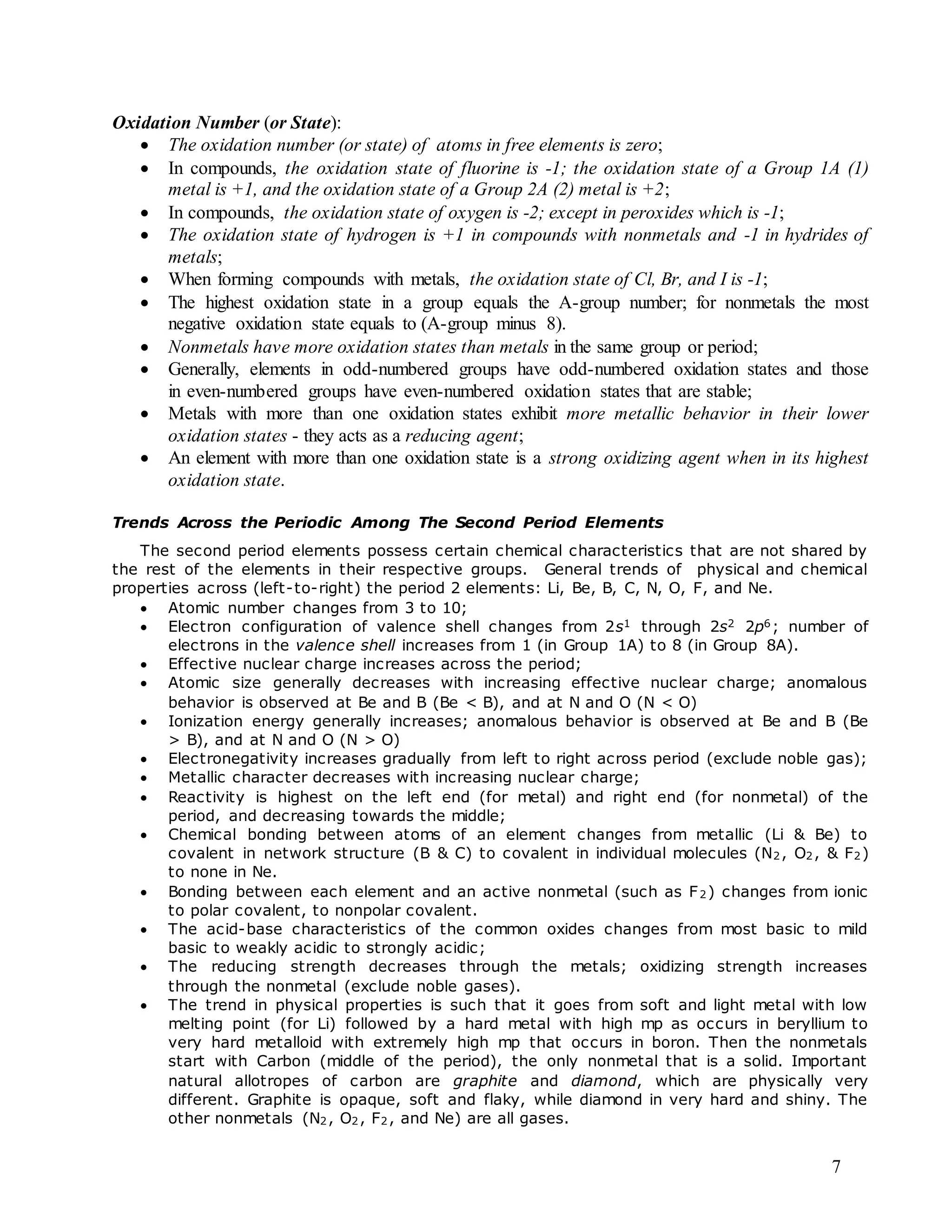 7
Oxidation Number (or State):
 The oxidation number (or state) of atoms in free elements is zero;
 In compounds, the oxidation state of fluorine is -1; the oxidation state of a Group 1A (1)
metal is +1, and the oxidation state of a Group 2A (2) metal is +2;
 In compounds, the oxidation state of oxygen is -2; except in peroxides which is -1;
 The oxidation state of hydrogen is +1 in compounds with nonmetals and -1 in hydrides of
metals;
 When forming compounds with metals, the oxidation state of Cl, Br, and I is -1;
 The highest oxidation state in a group equals the A-group number; for nonmetals the most
negative oxidation state equals to (A-group minus 8).
 Nonmetals have more oxidation states than metals in the same group or period;
 Generally, elements in odd-numbered groups have odd-numbered oxidation states and those
in even-numbered groups have even-numbered oxidation states that are stable;
 Metals with more than one oxidation states exhibit more metallic behavior in their lower
oxidation states - they acts as a reducing agent;
 An element with more than one oxidation state is a strong oxidizing agent when in its highest
oxidation state.
Trends Across the Periodic Among The Second Period Elements
The second period elements possess certain chemical characteristics that are not shared by
the rest of the elements in their respective groups. General trends of physical and chemical
properties across (left-to-right) the period 2 elements: Li, Be, B, C, N, O, F, and Ne.
 Atomic number changes from 3 to 10;
 Electron configuration of valence shell changes from 2s1 through 2s2 2p6; number of
electrons in the valence shell increases from 1 (in Group 1A) to 8 (in Group 8A).
 Effective nuclear charge increases across the period;
 Atomic size generally decreases with increasing effective nuclear charge; anomalous
behavior is observed at Be and B (Be < B), and at N and O (N < O)
 Ionization energy generally increases; anomalous behavior is observed at Be and B (Be
> B), and at N and O (N > O)
 Electronegativity increases gradually from left to right across period (exclude noble gas);
 Metallic character decreases with increasing nuclear charge;
 Reactivity is highest on the left end (for metal) and right end (for nonmetal) of the
period, and decreasing towards the middle;
 Chemical bonding between atoms of an element changes from metallic (Li & Be) to
covalent in network structure (B & C) to covalent in individual molecules (N2, O2, & F2)
to none in Ne.
 Bonding between each element and an active nonmetal (such as F2) changes from ionic
to polar covalent, to nonpolar covalent.
 The acid-base characteristics of the common oxides changes from most basic to mild
basic to weakly acidic to strongly acidic;
 The reducing strength decreases through the metals; oxidizing strength increases
through the nonmetal (exclude noble gases).
 The trend in physical properties is such that it goes from soft and light metal with low
melting point (for Li) followed by a hard metal with high mp as occurs in beryllium to
very hard metalloid with extremely high mp that occurs in boron. Then the nonmetals
start with Carbon (middle of the period), the only nonmetal that is a solid. Important
natural allotropes of carbon are graphite and diamond, which are physically very
different. Graphite is opaque, soft and flaky, while diamond in very hard and shiny. The
other nonmetals (N2, O2, F2, and Ne) are all gases.
 