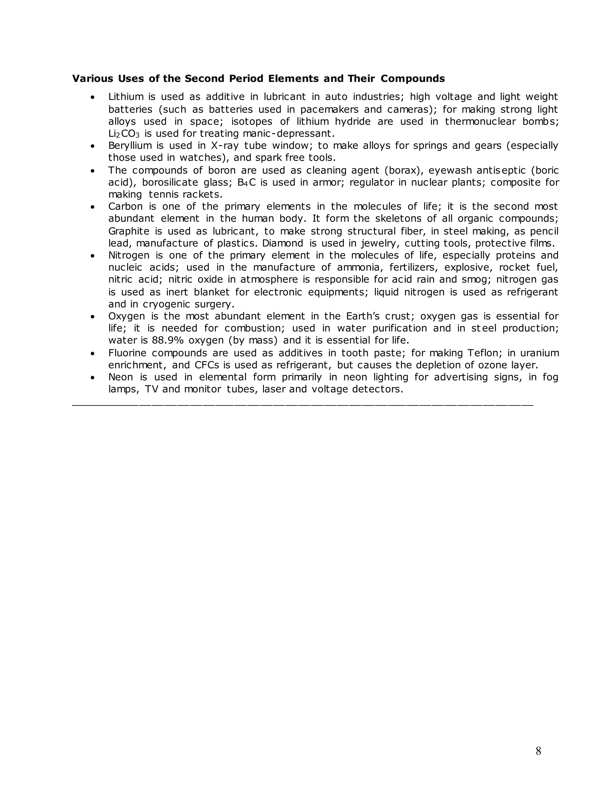 8
Various Uses of the Second Period Elements and Their Compounds
 Lithium is used as additive in lubricant in auto industries; high voltage and light weight
batteries (such as batteries used in pacemakers and cameras); for making strong light
alloys used in space; isotopes of lithium hydride are used in thermonuclear bombs;
Li2CO3 is used for treating manic-depressant.
 Beryllium is used in X-ray tube window; to make alloys for springs and gears (especially
those used in watches), and spark free tools.
 The compounds of boron are used as cleaning agent (borax), eyewash antiseptic (boric
acid), borosilicate glass; B4C is used in armor; regulator in nuclear plants; composite for
making tennis rackets.
 Carbon is one of the primary elements in the molecules of life; it is the second most
abundant element in the human body. It form the skeletons of all organic compounds;
Graphite is used as lubricant, to make strong structural fiber, in steel making, as pencil
lead, manufacture of plastics. Diamond is used in jewelry, cutting tools, protective films.
 Nitrogen is one of the primary element in the molecules of life, especially proteins and
nucleic acids; used in the manufacture of ammonia, fertilizers, explosive, rocket fuel,
nitric acid; nitric oxide in atmosphere is responsible for acid rain and smog; nitrogen gas
is used as inert blanket for electronic equipments; liquid nitrogen is used as refrigerant
and in cryogenic surgery.
 Oxygen is the most abundant element in the Earth’s crust; oxygen gas is essential for
life; it is needed for combustion; used in water purification and in st eel production;
water is 88.9% oxygen (by mass) and it is essential for life.
 Fluorine compounds are used as additives in tooth paste; for making Teflon; in uranium
enrichment, and CFCs is used as refrigerant, but causes the depletion of ozone layer.
 Neon is used in elemental form primarily in neon lighting for advertising signs, in fog
lamps, TV and monitor tubes, laser and voltage detectors.
_________________________________________________________________________
 
