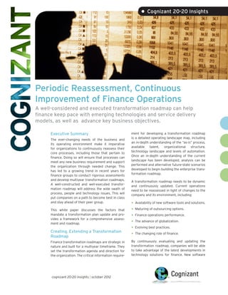 • Cognizant 20-20 Insights




Periodic Reassessment, Continuous
Improvement of Finance Operations
A well-considered and executed transformation roadmap can help
finance keep pace with emerging technologies and service delivery
models, as well as advance key business objectives.

      Executive Summary                                     ment for developing a transformation roadmap
                                                            is a detailed operating landscape map, including
      The ever-changing needs of the business and
                                                            an in-depth understanding of the “as-is” process,
      its operating environment make it imperative
                                                            available talent, organizational structure,
      for organizations to continuously reassess their
                                                            technology landscape and levels of automation.
      core processes, including those that pertain to
                                                            Once an in-depth understanding of the current
      finance. Doing so will ensure that processes can
                                                            landscape has been developed, analysis can be
      meet any new business requirement and support
                                                            performed and alternative future-state scenarios
      the organization through needed change. This
                                                            developed to begin building the enterprise trans-
      has led to a growing trend in recent years for
                                                            formation roadmap.
      finance groups to conduct rigorous assessments
      and develop multiyear transformation roadmaps.        A transformation roadmap needs to be dynamic
      A well-constructed and well-executed transfor-        and continuously updated. Current operations
      mation roadmap will address the wide swath of         need to be reassessed in light of changes to the
      process, people and technology issues. This will      company and its environment, including:
      put companies on a path to become best in class
      and stay ahead of their peer group.                   •	 Availability of new software tools and solutions.
      This white paper discusses the factors that           •	 Maturing of outsourcing options.
      mandate a transformation plan update and pro-         •	 Finance operations performance.
      vides a framework for a comprehensive assess-
      ment and roadmap.                                     •	 The advance of globalization.
                                                            •	 Evolving best practices.
      Creating, Extending a Transformation
      Roadmap
                                                            •	 The changing role of finance.
      Finance transformation roadmaps are strategic in      By continuously evaluating and updating the
      nature and built for a multiyear timeframe. They      transformation roadmap, companies will be able
      set the transformation agenda and direction for       to take advantage of the latest developments in
      the organization. The critical information require-   technology solutions for finance. New software




      cognizant 20-20 insights | october 2012
 