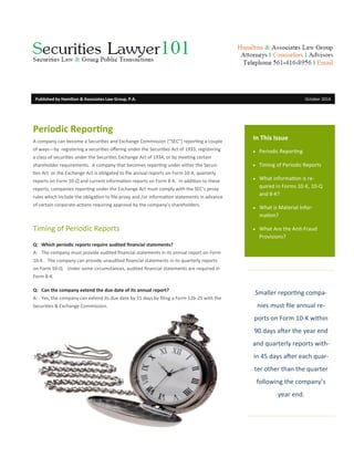 Smaller reporting compa-
nies must file annual re-
ports on Form 10-K within
90 days after the year end
and quarterly reports with-
in 45 days after each quar-
ter other than the quarter
following the company’s
year end.
In This Issue
 Periodic Reporting
 Timing of Periodic Reports
 What information is re-
quired in Forms 10-K, 10-Q
and 8-K?
 What is Material Infor-
mation?
 What Are the Anti-Fraud
Provisions?
Periodic Reporting
A company can become a Securities and Exchange Commission (“SEC”) reporting a couple
of ways—by registering a securities offering under the Securities Act of 1933, registering
a class of securities under the Securities Exchange Act of 1934, or by meeting certain
shareholder requirements. A company that becomes reporting under either the Securi-
ties Act or the Exchange Act is obligated to file annual reports on Form 10-K, quarterly
reports on Form 10-Q and current information reports on Form 8-K. In addition to these
reports, companies reporting under the Exchange Act must comply with the SEC’s proxy
rules which include the obligation to file proxy and /or information statements in advance
of certain corporate actions requiring approval by the company’s shareholders.
Timing of Periodic Reports
Q: Which periodic reports require audited financial statements?
A: The company must provide audited financial statements in its annual report on Form
10-K . The company can provide unaudited financial statements in its quarterly reports
on Form 10-Q. Under some circumstances, audited financial statements are required in
Form 8-K.
Q: Can the company extend the due date of its annual report?
A: Yes, the company can extend its due date by 15 days by filing a Form 12b-25 with the
Securities & Exchange Commission.
Published by Hamilton & Associates Law Group, P.A. October 2014
 