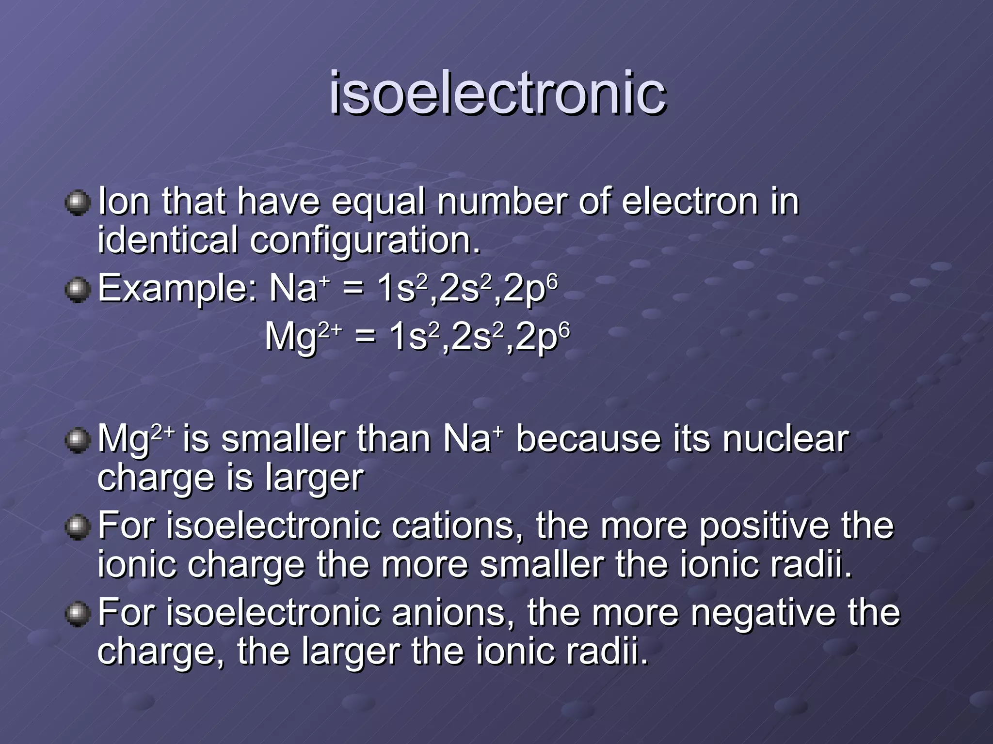 isoelectronic Ion that have equal number of electron in identical configuration. Example: Na +  = 1s 2 ,2s 2 ,2p 6 Mg 2+  = 1s 2 ,2s 2 ,2p 6 Mg 2+  is smaller than Na +  because its nuclear charge is larger For isoelectronic cations, the more positive the ionic charge the more smaller the ionic radii. For isoelectronic anions, the more negative the charge, the larger the ionic radii. 