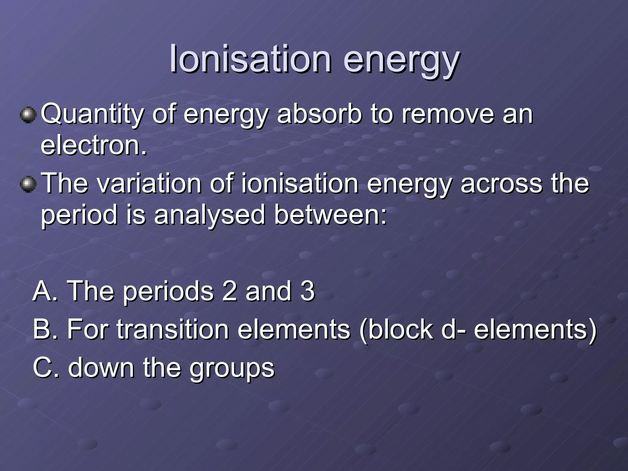 Ionisation energy Quantity of energy absorb to remove an electron. The variation of ionisation energy across the period is analysed between: A. The periods 2 and 3 B. For transition elements (block d- elements) C. down the groups 