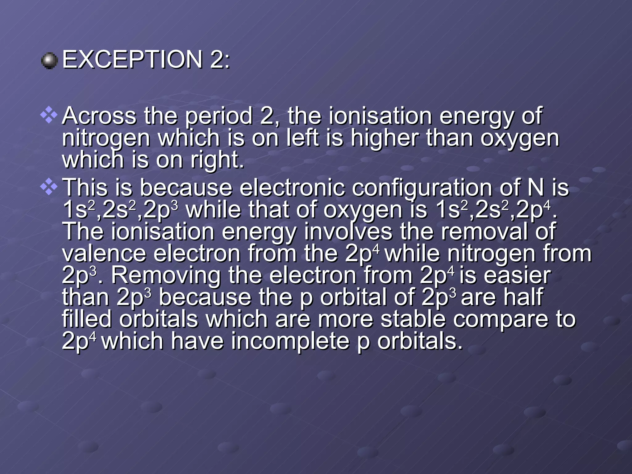 EXCEPTION 2: Across the period 2, the ionisation energy of nitrogen which is on left is higher than oxygen which is on right. This is because electronic configuration of N is 1s 2 ,2s 2 ,2p 3  while that of oxygen is 1s 2 ,2s 2 ,2p 4 . The ionisation energy involves the removal of valence electron from the 2p 4  while nitrogen from 2p 3 . Removing the electron from 2p 4  is easier than 2p 3  because the p orbital of 2p 3  are half filled orbitals which are more stable compare to 2p 4  which have incomplete p orbitals. 