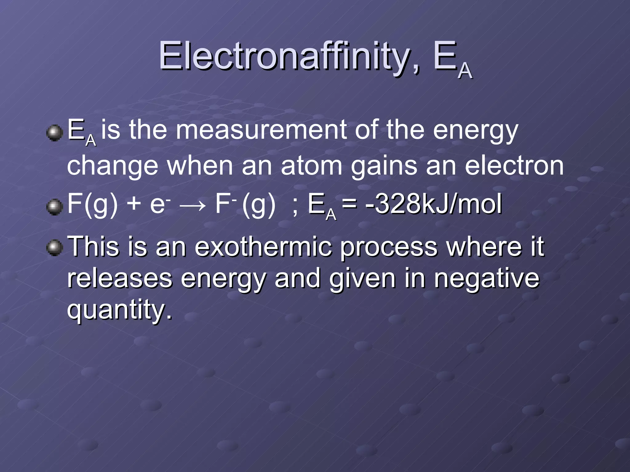 Electronaffinity, E A E A  is the measurement of the energy change when an atom gains an electron F(g) + e -   -> F -  (g)  ;  E A  = -328kJ/mol This is an exothermic process where it releases energy and given in negative quantity.   