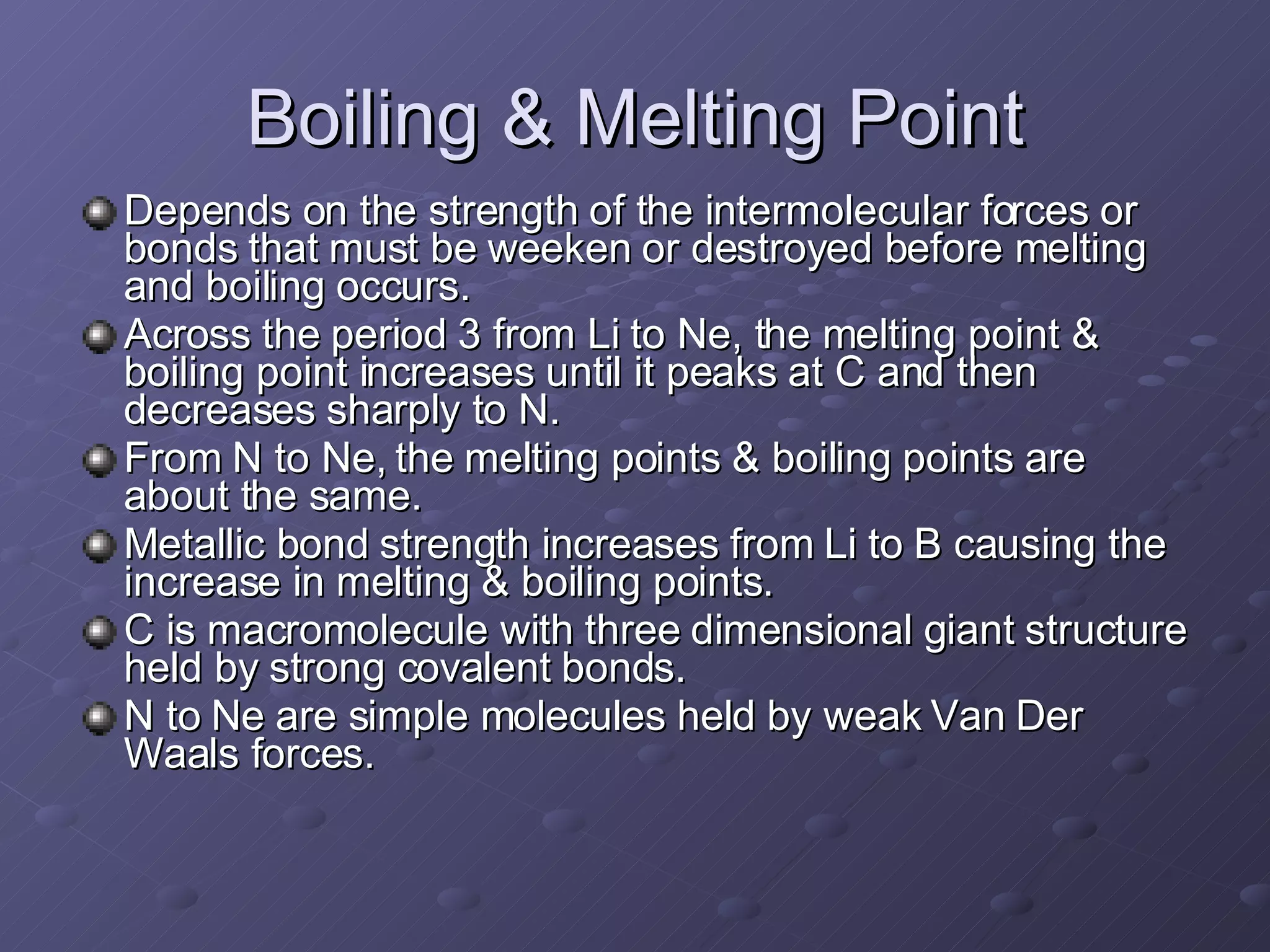 Boiling & Melting Point Depends on the strength of the intermolecular forces or bonds that must be weeken or destroyed before melting and boiling occurs. Across the period 3 from Li to Ne, the melting point & boiling point increases until it peaks at C and then decreases sharply to N.  From N to Ne, the melting points & boiling points are about the same. Metallic bond strength increases from Li to B causing the increase in melting & boiling points. C is macromolecule with three dimensional giant structure held by strong covalent bonds.  N to Ne are simple molecules held by weak Van Der Waals forces. 